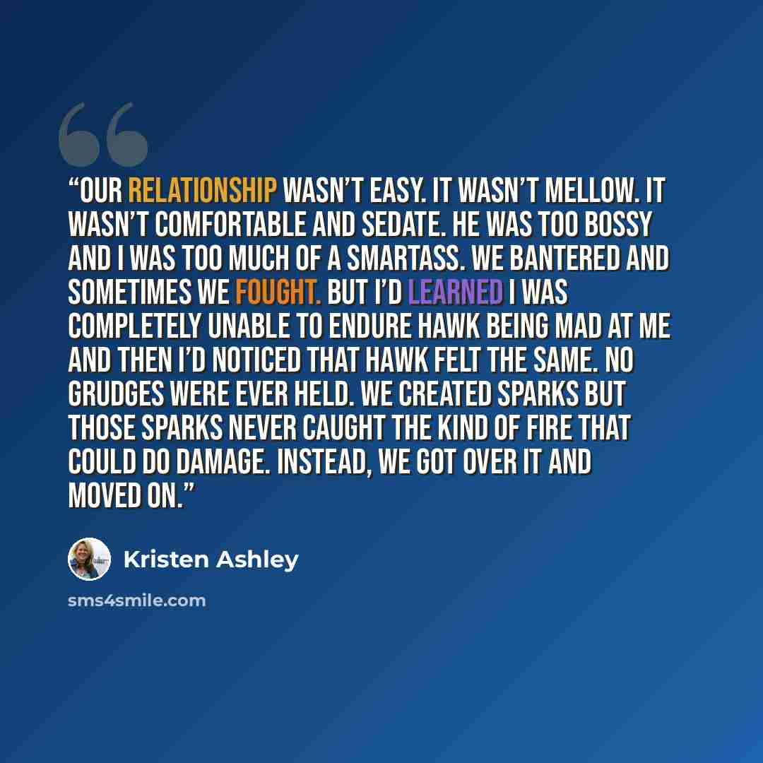 “Our relationship wasn’t easy. It wasn’t mellow. It wasn’t comfortable and sedate. He was too bossy and I was too much of a smartass. We bantered and sometimes we fought. But I’d learned I was completely unable to endure Hawk being mad at me and then I’d noticed that Hawk felt the same. No grudges…” quote by Kristen Ashley