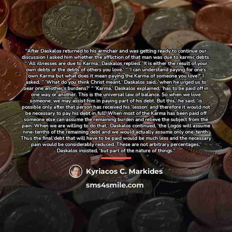 “After Daskalos returned to his armchair and was getting ready to continue our discussion I asked him whether the affliction of that man was due to karmic debts. “ ‘All illnesses are due to Karma,’ Daskalos replied. ‘It is either the result of your own debts or the debts of others you love.’ “ ‘I…” quote by Kyriacos C. Markides