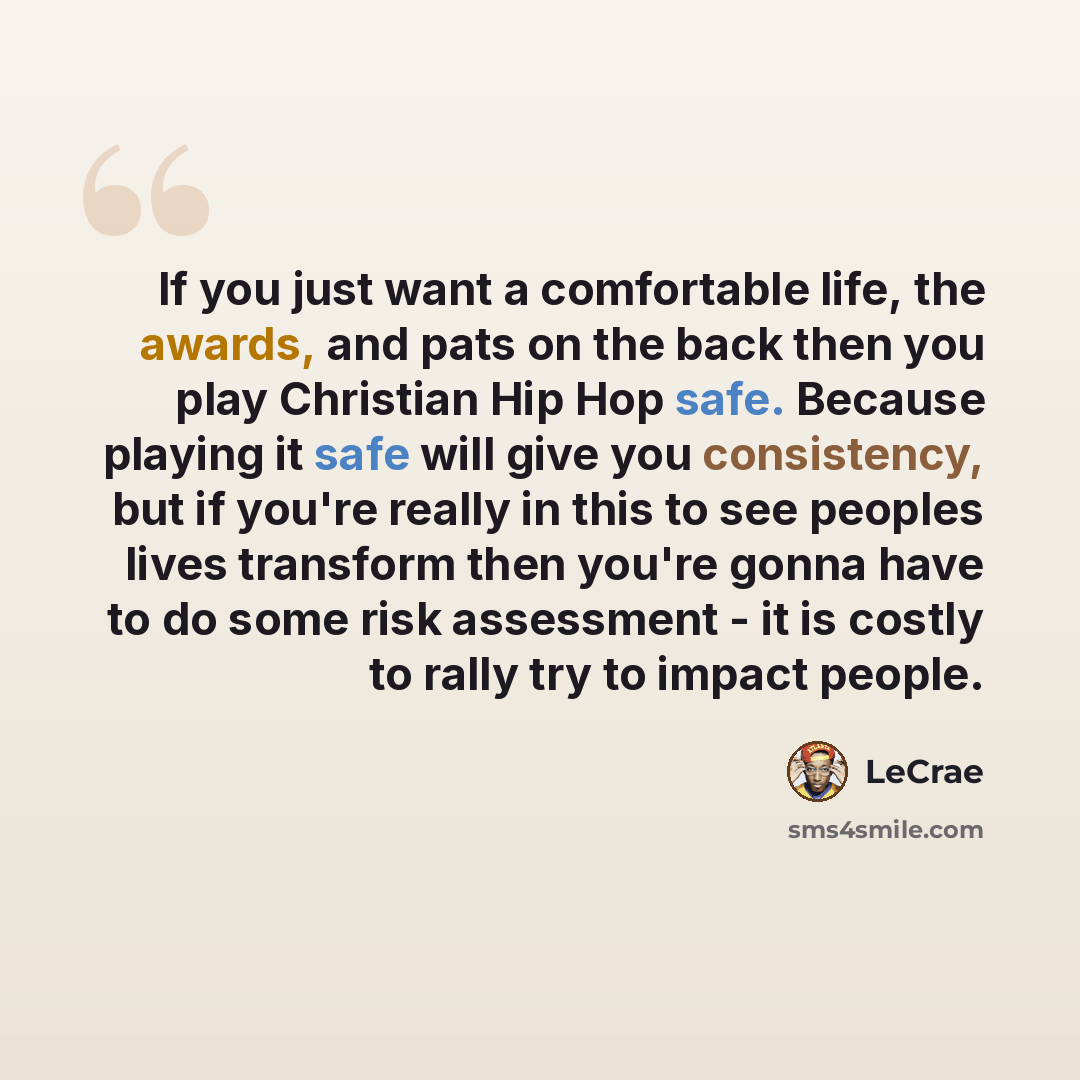 “If you just want a comfortable life, the awards, and pats on the back then you play Christian Hip Hop safe. Because playing it safe will give you consistency, but if you're really in this to see peoples lives transform then you're gonna have to do some risk assessment - it is costly to rally try…” quote by LeCrae