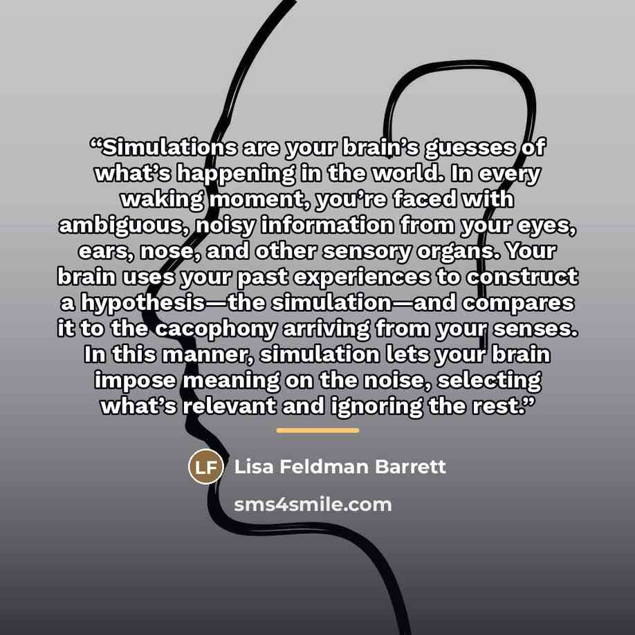 “Simulations are your brain’s guesses of what’s happening in the world. In every waking moment, you’re faced with ambiguous, noisy information from your eyes, ears, nose, and other sensory organs. Your brain uses your past experiences to construct a hypothesis—the simulation—and compares it to the…” quote by Lisa Feldman Barrett