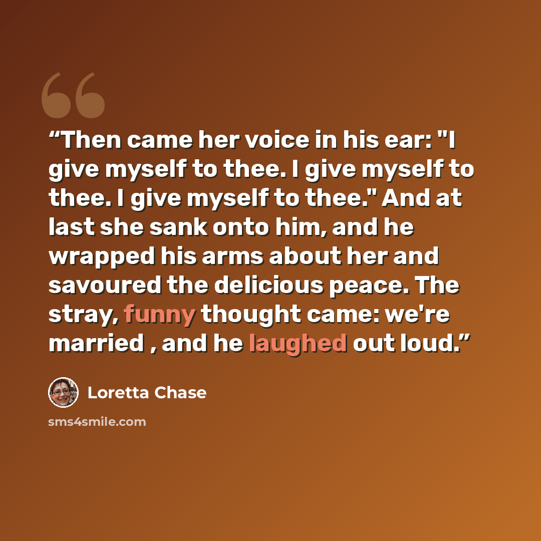 “Then came her voice in his ear: "I give myself to thee. I give myself to thee. I give myself to thee." And at last she sank onto him, and he wrapped his arms about her and savoured the delicious peace. The stray, funny thought came: we're married , and he laughed out loud.” quote by Loretta Chase