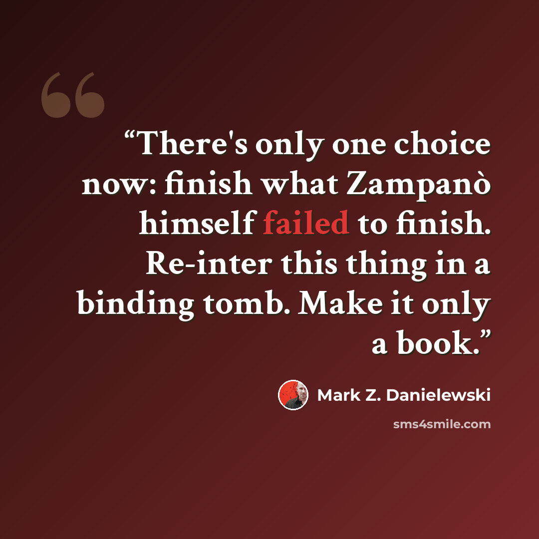 “There's only one choice now: finish what Zampanò himself failed to finish. Re-inter this thing in a binding tomb. Make it only a book.” quote by Mark Z. Danielewski
