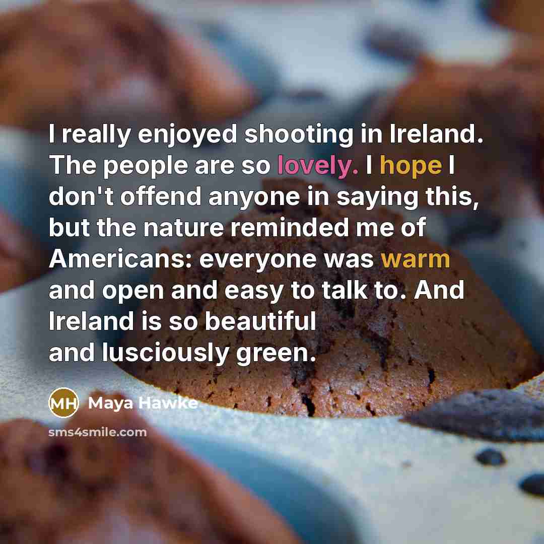“I really enjoyed shooting in Ireland. The people are so lovely. I hope I don't offend anyone in saying this, but the nature reminded me of Americans: everyone was warm and open and easy to talk to. And Ireland is so beautiful and lusciously green.” quote by Maya Hawke
