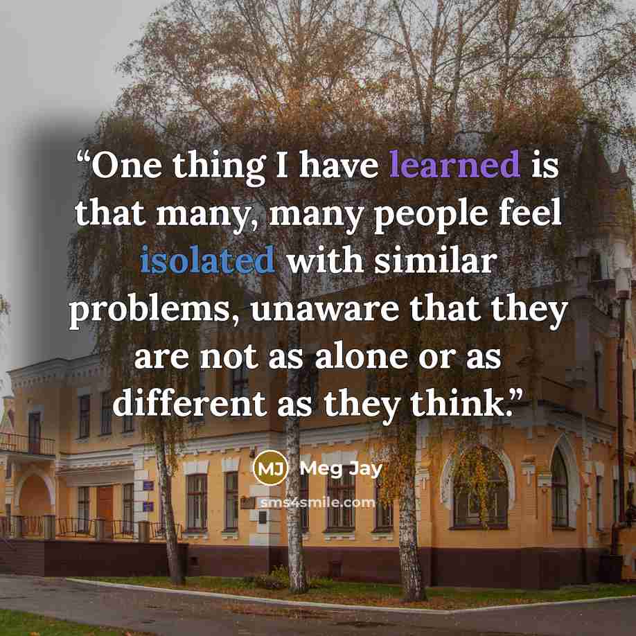 “One thing I have learned is that many, many people feel isolated with similar problems, unaware that they are not as alone or as different as they think.” quote by Meg Jay