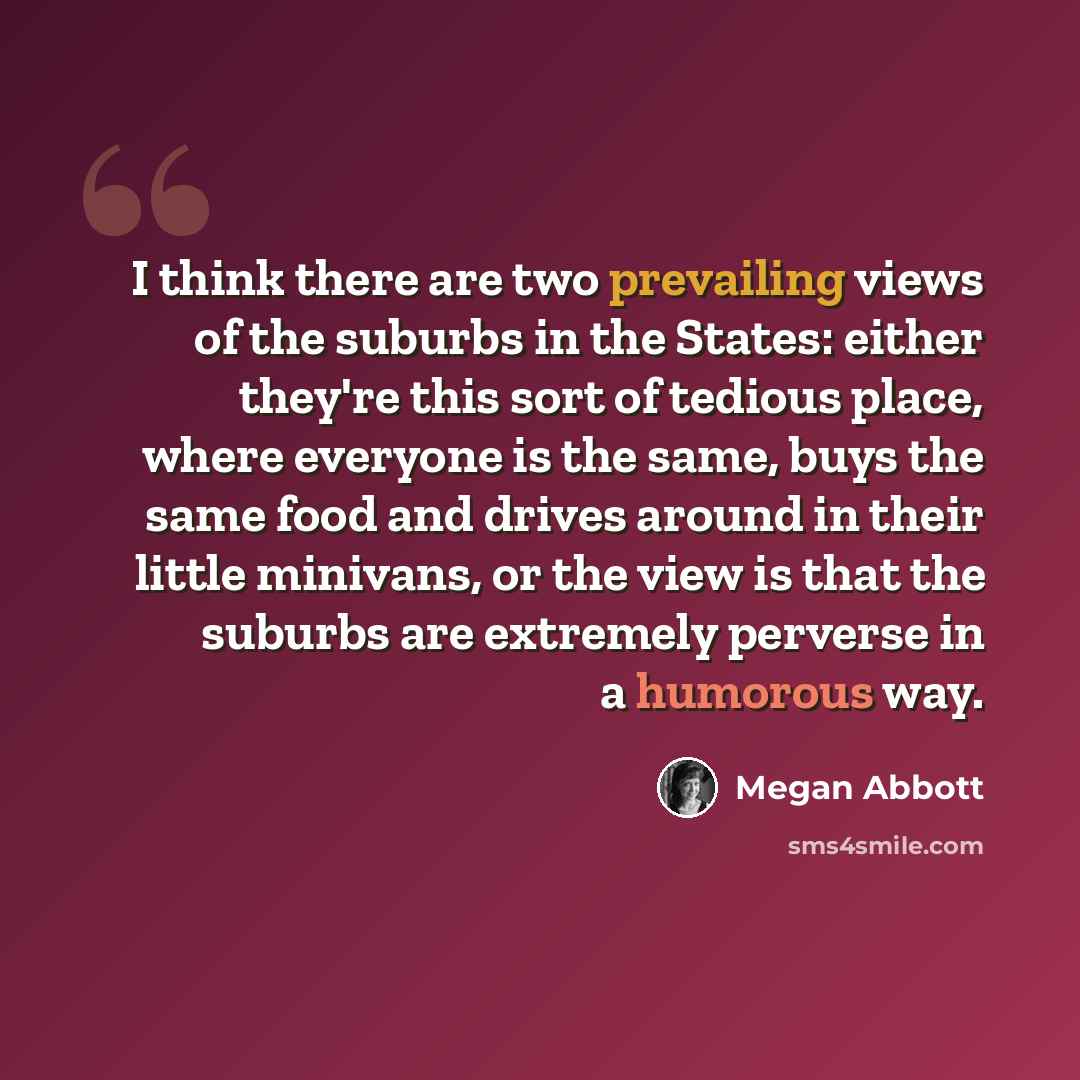 “I think there are two prevailing views of the suburbs in the States: either they're this sort of tedious place, where everyone is the same, buys the same food and drives around in their little minivans, or the view is that the suburbs are extremely perverse in a humorous way.” quote by Megan Abbott