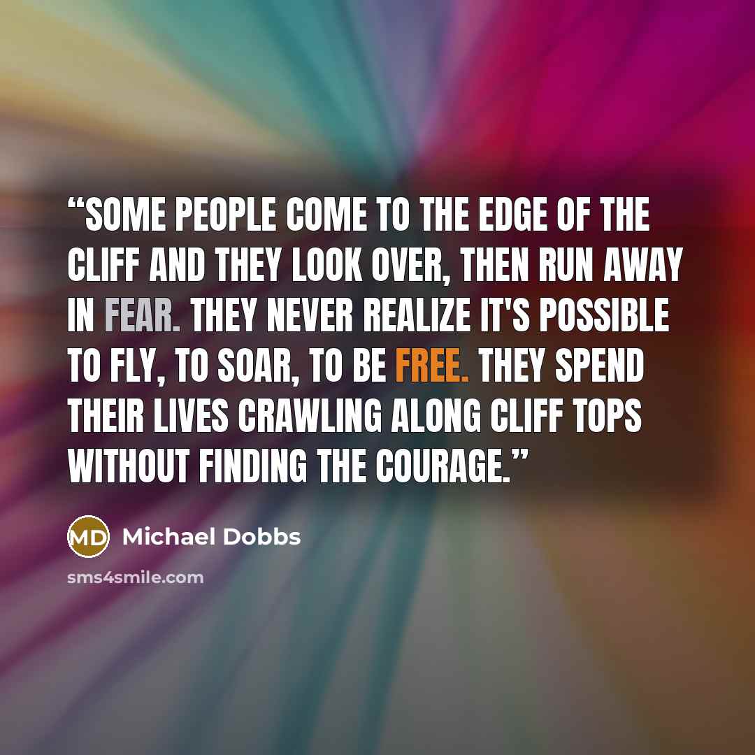 “Some people come to the edge of the cliff and they look over, then run away in fear. They never realize it's possible to fly, to soar, to be free. They spend their lives crawling along cliff tops without finding the courage.” quote by Michael Dobbs