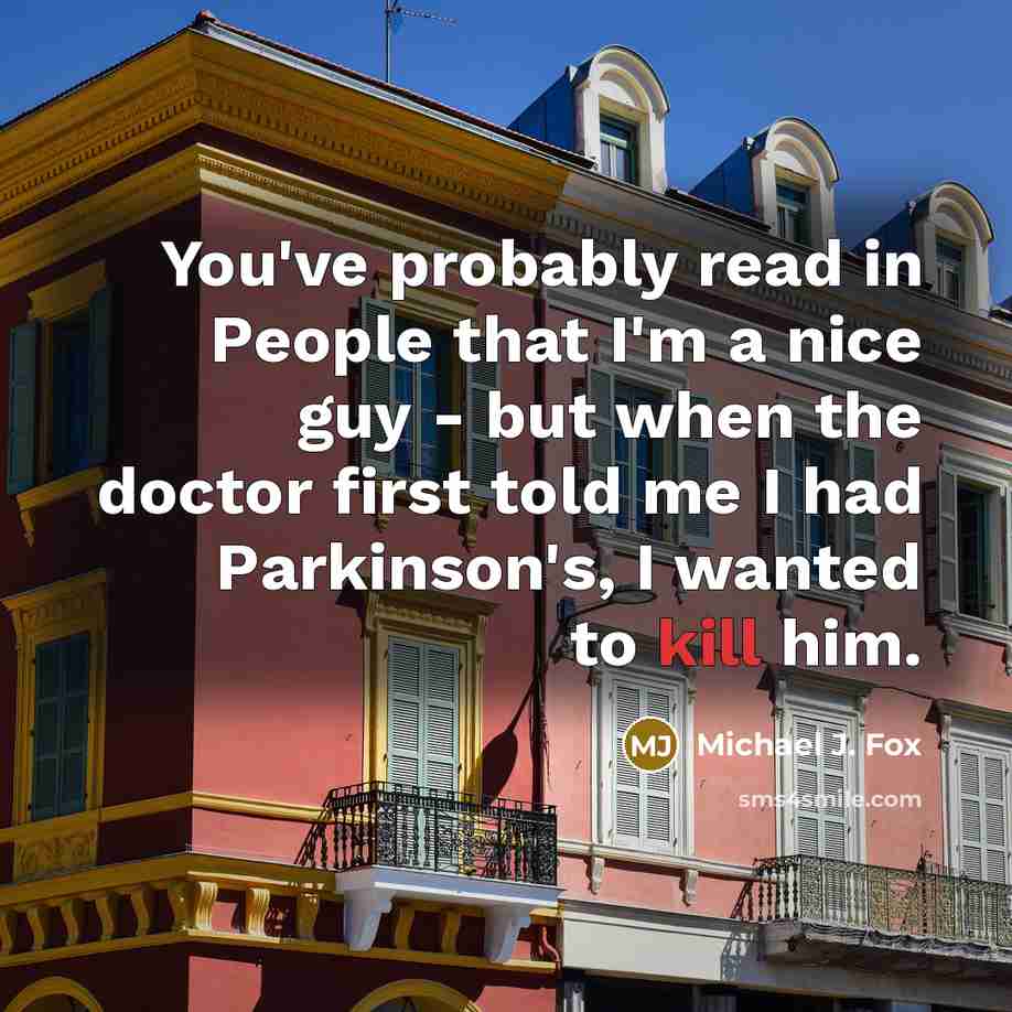 “You've probably read in People that I'm a nice guy - but when the doctor first told me I had Parkinson's, I wanted to kill him.” quote by Michael J. Fox