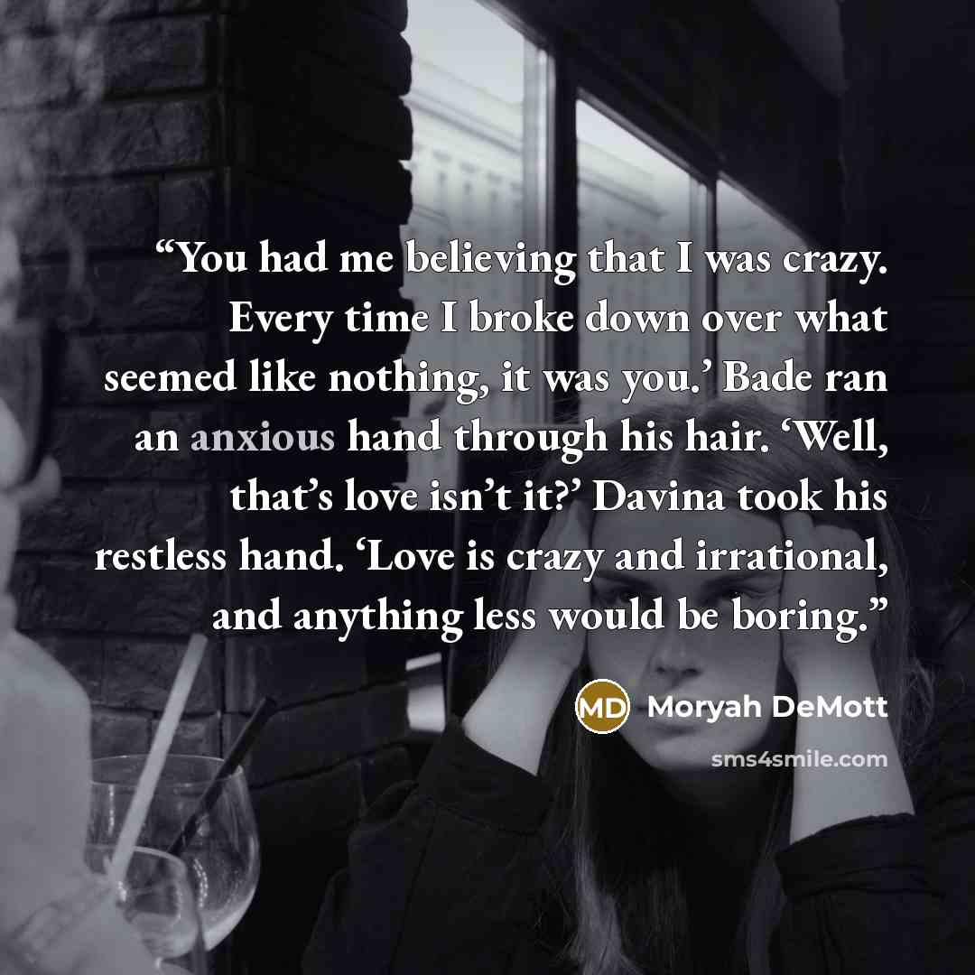 “You had me believing that I was crazy. Every time I broke down over what seemed like nothing, it was you.’ Bade ran an anxious hand through his hair. ‘Well, that’s love isn’t it?’ Davina took his restless hand. ‘Love is crazy and irrational, and anything less would be boring.” quote by Moryah DeMott
