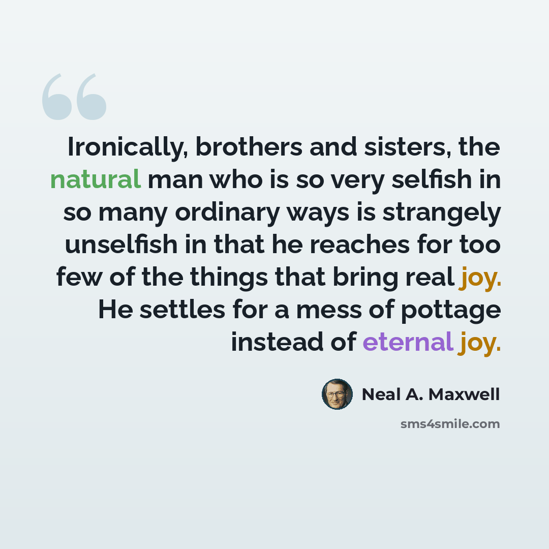 “Ironically, brothers and sisters, the natural man who is so very selfish in so many ordinary ways is strangely unselfish in that he reaches for too few of the things that bring real joy. He settles for a mess of pottage instead of eternal joy.” quote by Neal A. Maxwell