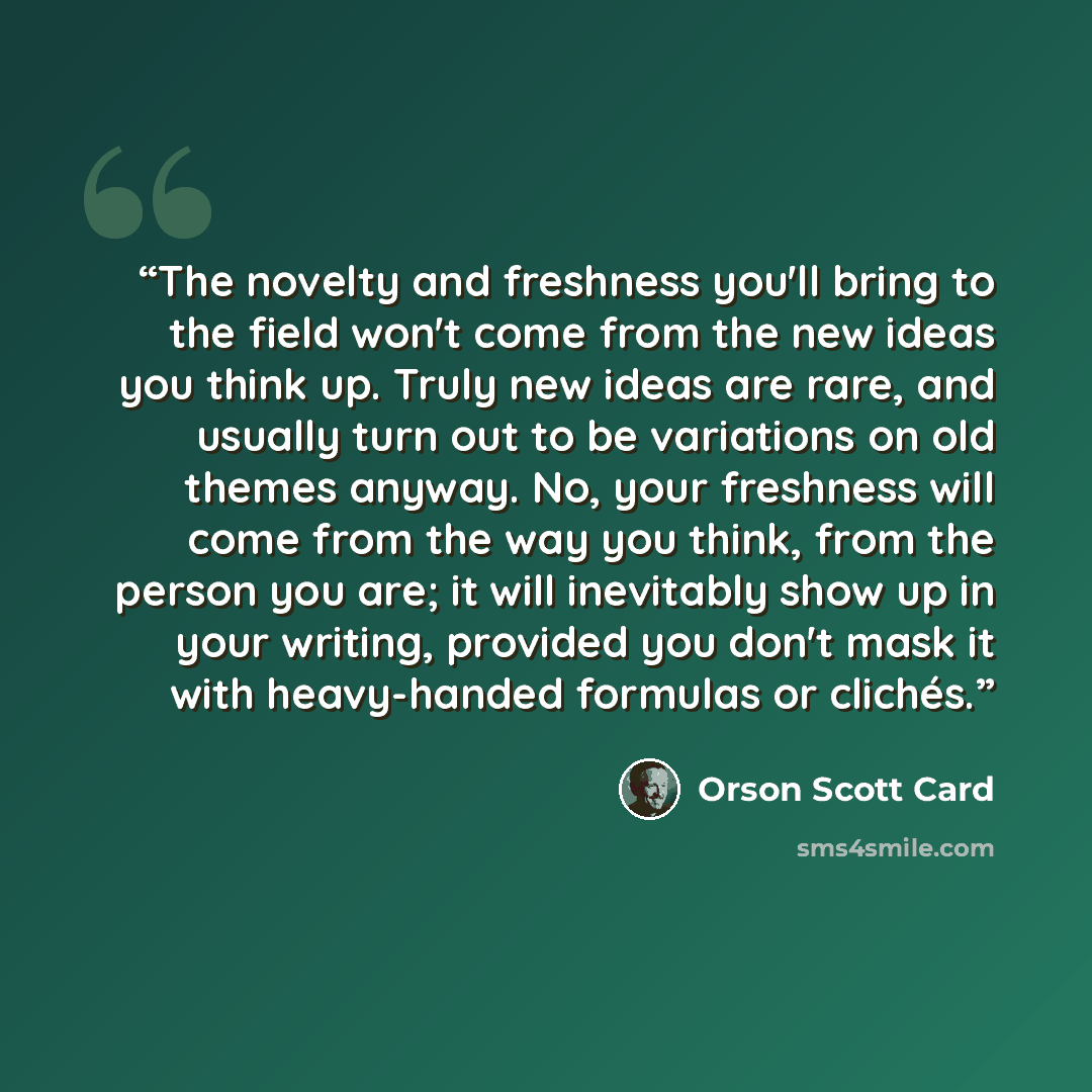 “The novelty and freshness you'll bring to the field won't come from the new ideas you think up. Truly new ideas are rare, and usually turn out to be variations on old themes anyway. No, your freshness will come from the way you think, from the person you are; it will inevitably show up in your…” quote by Orson Scott Card