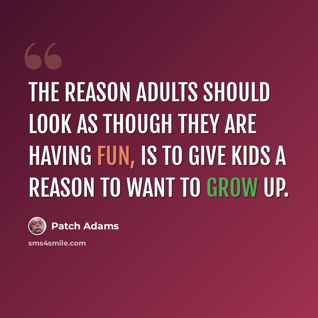 “The reason adults should look as though they are having fun, is to give kids a reason to want to grow up.” quote by Patch Adams