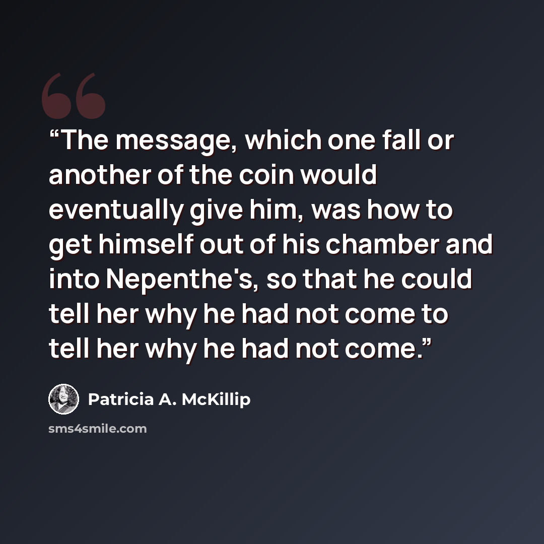 “The message, which one fall or another of the coin would eventually give him, was how to get himself out of his chamber and into Nepenthe's, so that he could tell her why he had not come to tell her why he had not come.” quote by Patricia A. McKillip