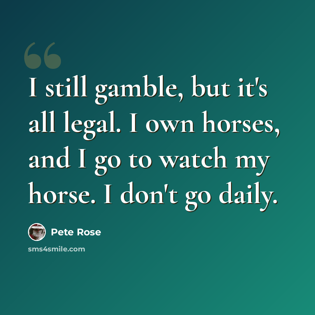 “I still gamble, but it's all legal. I own horses, and I go to watch my horse. I don't go daily.” quote by Pete Rose