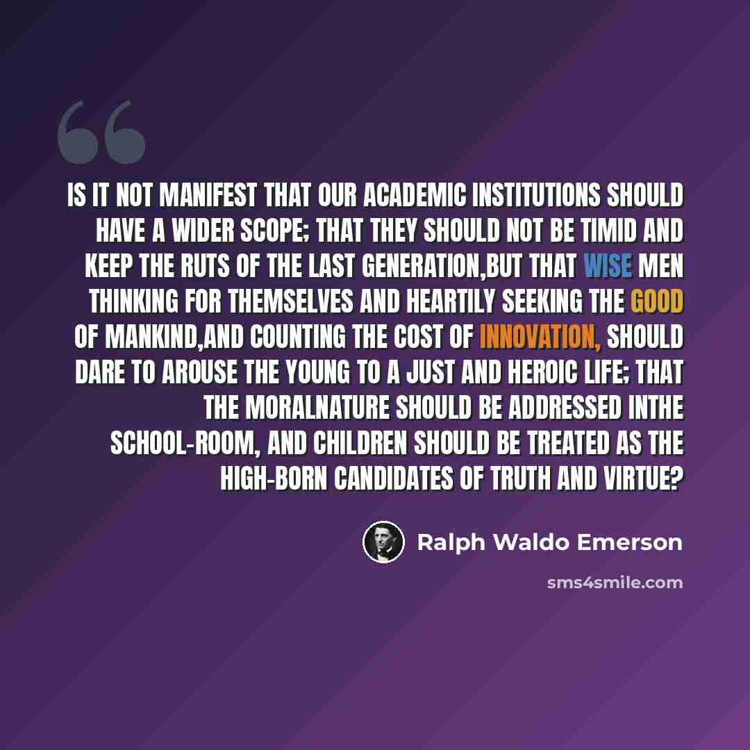 “Is it not manifest that our academic institutions should have a wider scope; that they should not be timid and keep the ruts of the last generation,but that wise men thinking for themselves and heartily seeking the good of mankind,and counting the cost of innovation, should dare to arouse the…” quote by Ralph Waldo Emerson