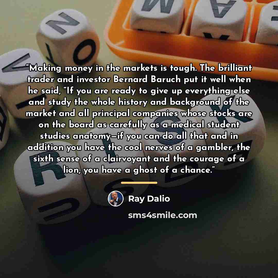 “Making money in the markets is tough. The brilliant trader and investor Bernard Baruch put it well when he said, “If you are ready to give up everything else and study the whole history and background of the market and all principal companies whose stocks are on the board as carefully as a medical…” quote by Ray Dalio
