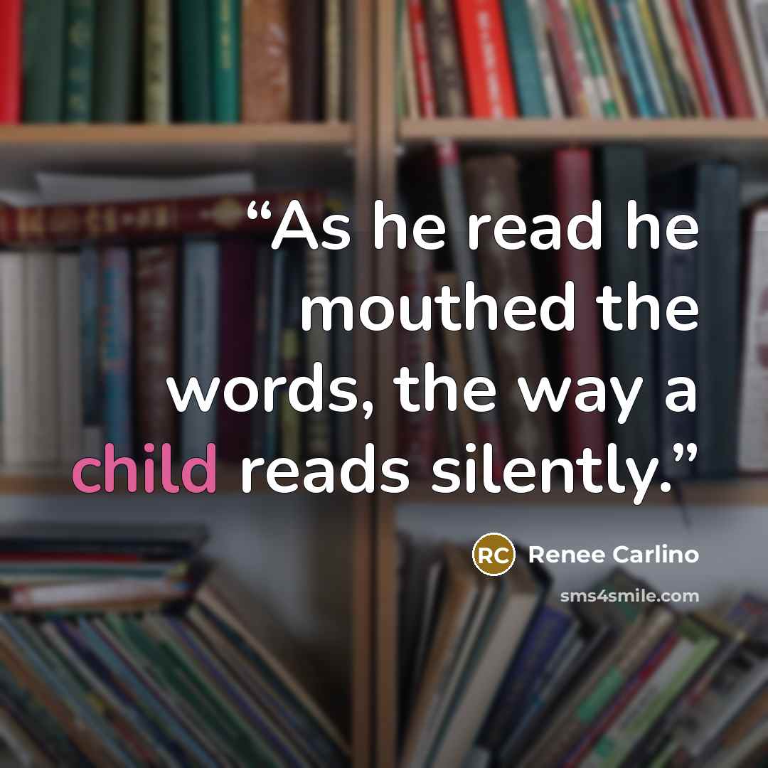 “As he read he mouthed the words, the way a child reads silently.” quote by Renee Carlino