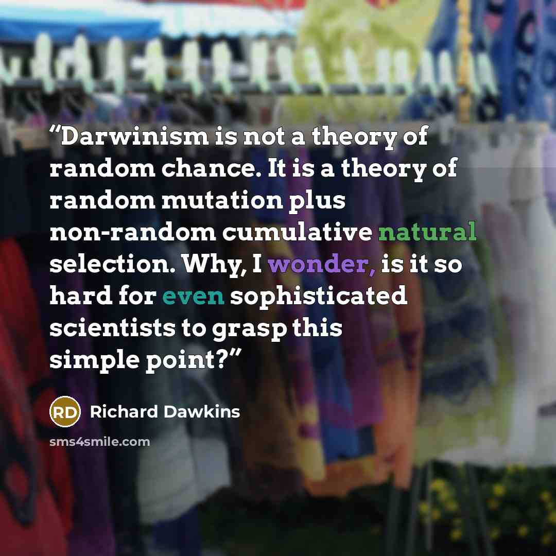 “Darwinism is not a theory of random chance. It is a theory of random mutation plus non-random cumulative natural selection. Why, I wonder, is it so hard for even sophisticated scientists to grasp this simple point?” quote by Richard Dawkins