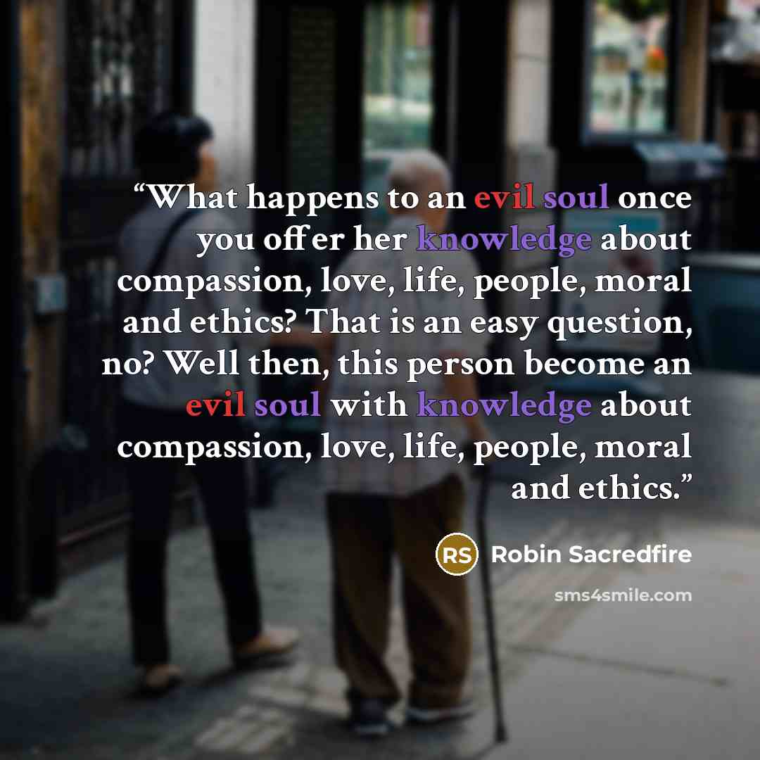 “What happens to an evil soul once you offer her knowledge about compassion, love, life, people, moral and ethics? That is an easy question, no? Well then, this person become an evil soul with knowledge about compassion, love, life, people, moral and ethics.” quote by Robin Sacredfire