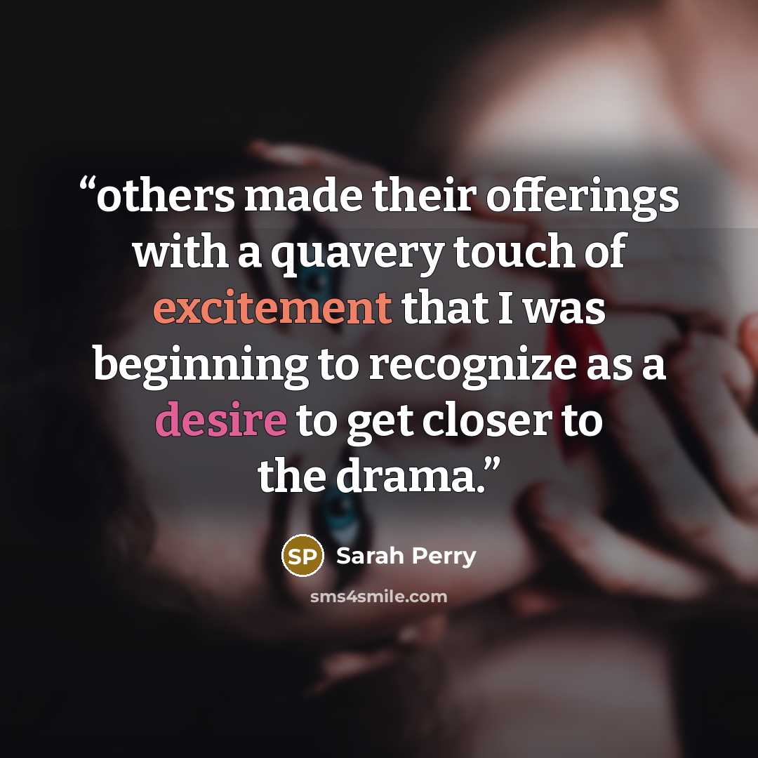 “others made their offerings with a quavery touch of excitement that I was beginning to recognize as a desire to get closer to the drama.” quote by Sarah Perry