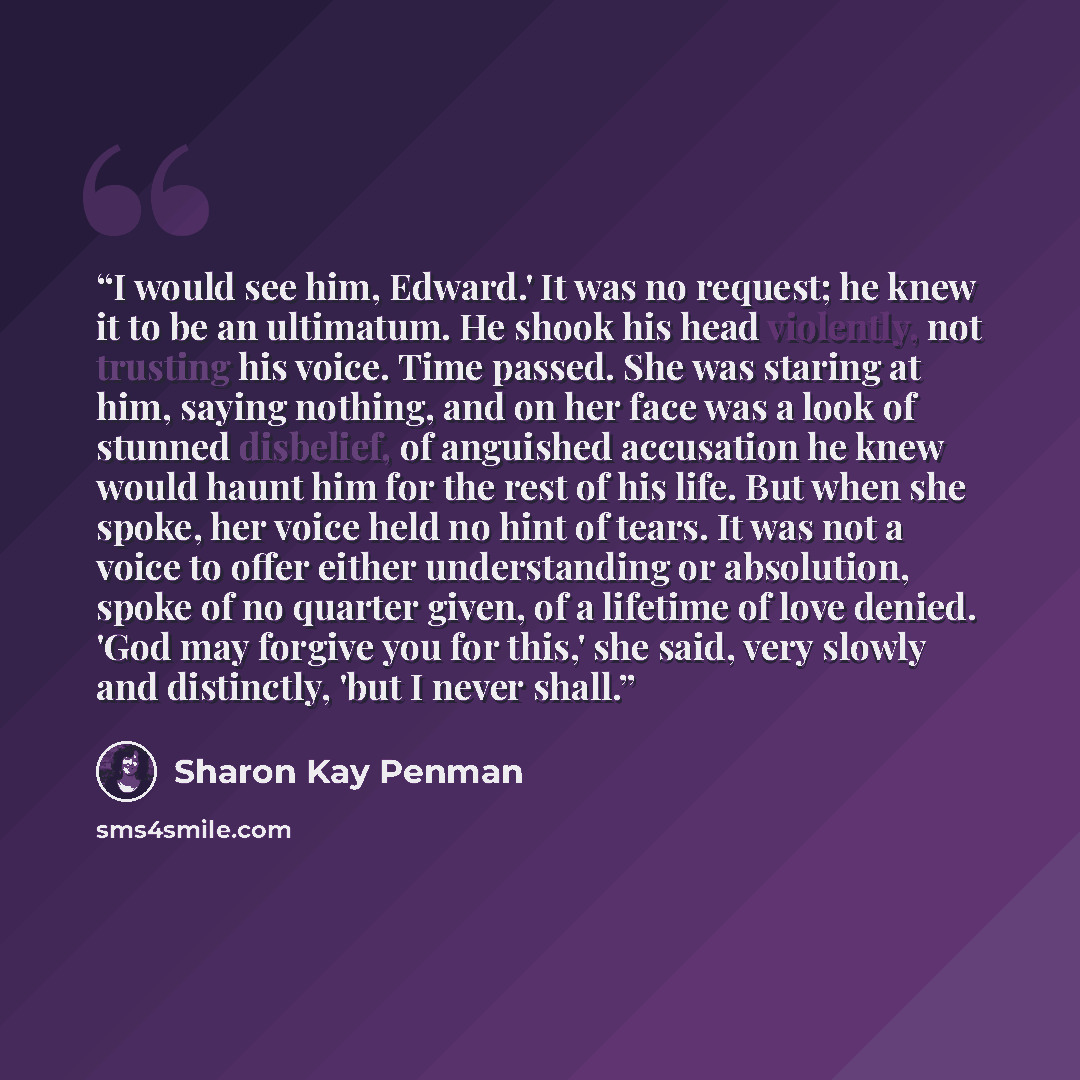 “I would see him, Edward.' It was no request; he knew it to be an ultimatum. He shook his head violently, not trusting his voice. Time passed. She was staring at him, saying nothing, and on her face was a look of stunned disbelief, of anguished accusation he knew would haunt him for the rest of his…” quote by Sharon Kay Penman