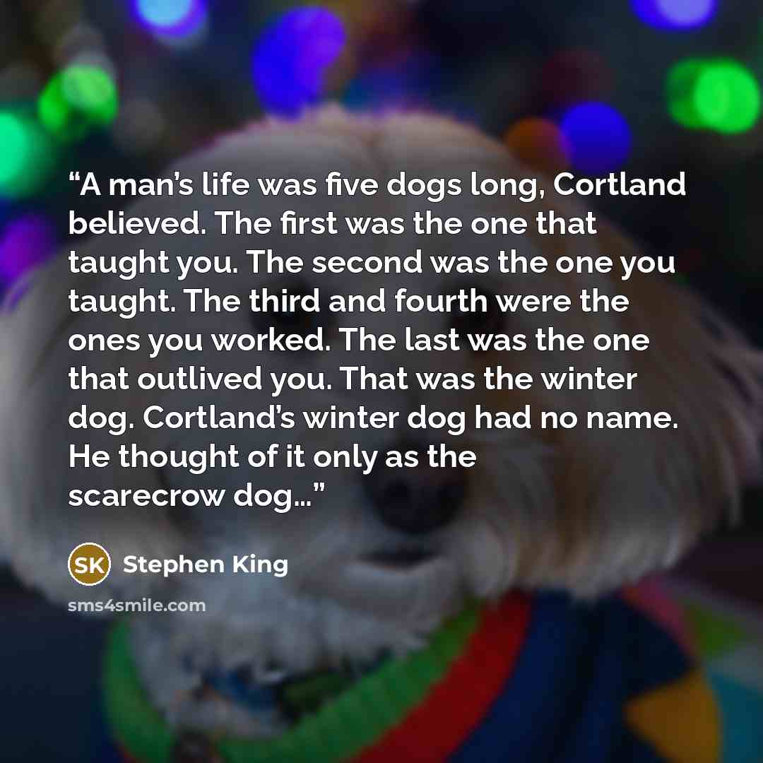 “A man’s life was five dogs long, Cortland believed. The first was the one that taught you. The second was the one you taught. The third and fourth were the ones you worked. The last was the one that outlived you. That was the winter dog. Cortland’s winter dog had no name. He thought of it only as…” quote by Stephen King