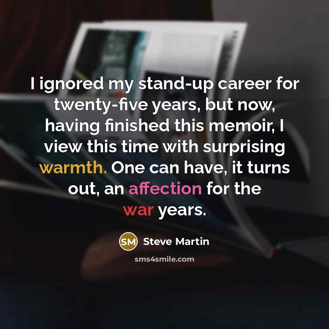 “I ignored my stand-up career for twenty-five years, but now, having finished this memoir, I view this time with surprising warmth. One can have, it turns out, an affection for the war years.” quote by Steve Martin