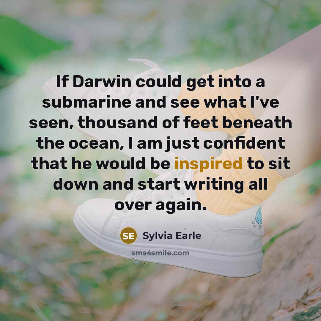 “If Darwin could get into a submarine and see what I've seen, thousand of feet beneath the ocean, I am just confident that he would be inspired to sit down and start writing all over again.” quote by Sylvia Earle
