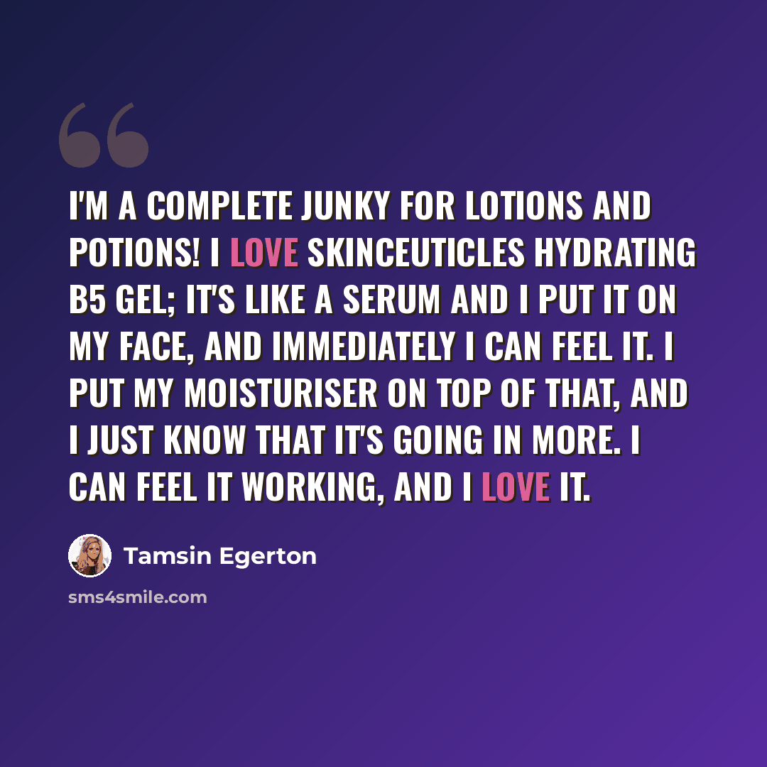 “I'm a complete junky for lotions and potions! I love SkinCeuticles Hydrating B5 Gel; it's like a serum and I put it on my face, and immediately I can feel it. I put my moisturiser on top of that, and I just know that it's going in more. I can feel it working, and I love it.” quote by Tamsin Egerton