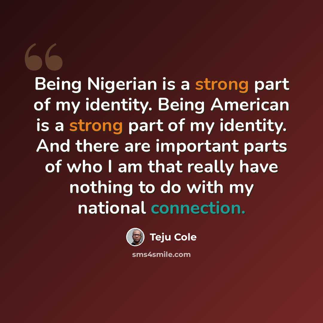 “Being Nigerian is a strong part of my identity. Being American is a strong part of my identity. And there are important parts of who I am that really have nothing to do with my national connection.” quote by Teju Cole