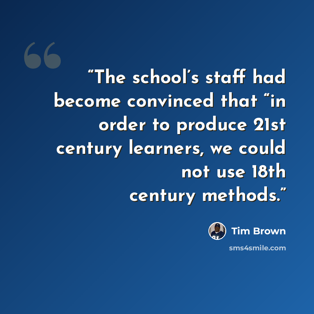 “The school’s staff had become convinced that “in order to produce 21st century learners, we could not use 18th century methods.” quote by Tim Brown