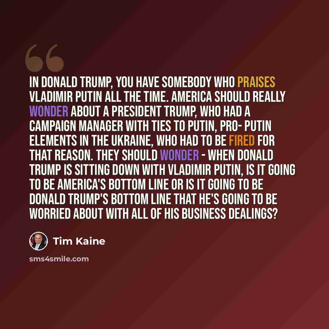 “In Donald Trump, you have somebody who praises Vladimir Putin all the time. America should really wonder about a President Trump, who had a campaign manager with ties to Putin, pro- Putin elements in the Ukraine, who had to be fired for that reason. They should wonder - when Donald Trump is…” quote by Tim Kaine