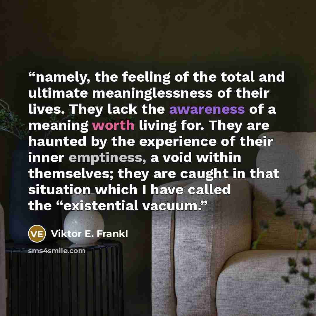 “namely, the feeling of the total and ultimate meaninglessness of their lives. They lack the awareness of a meaning worth living for. They are haunted by the experience of their inner emptiness, a void within themselves; they are caught in that situation which I have called the “existential vacuum.” quote by Viktor E. Frankl