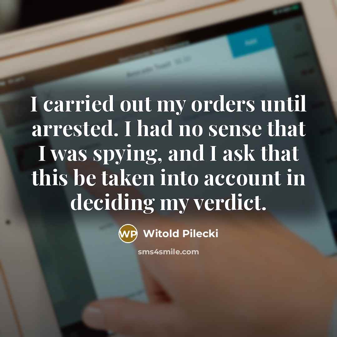 “I carried out my orders until arrested. I had no sense that I was spying, and I ask that this be taken into account in deciding my verdict.” quote by Witold Pilecki