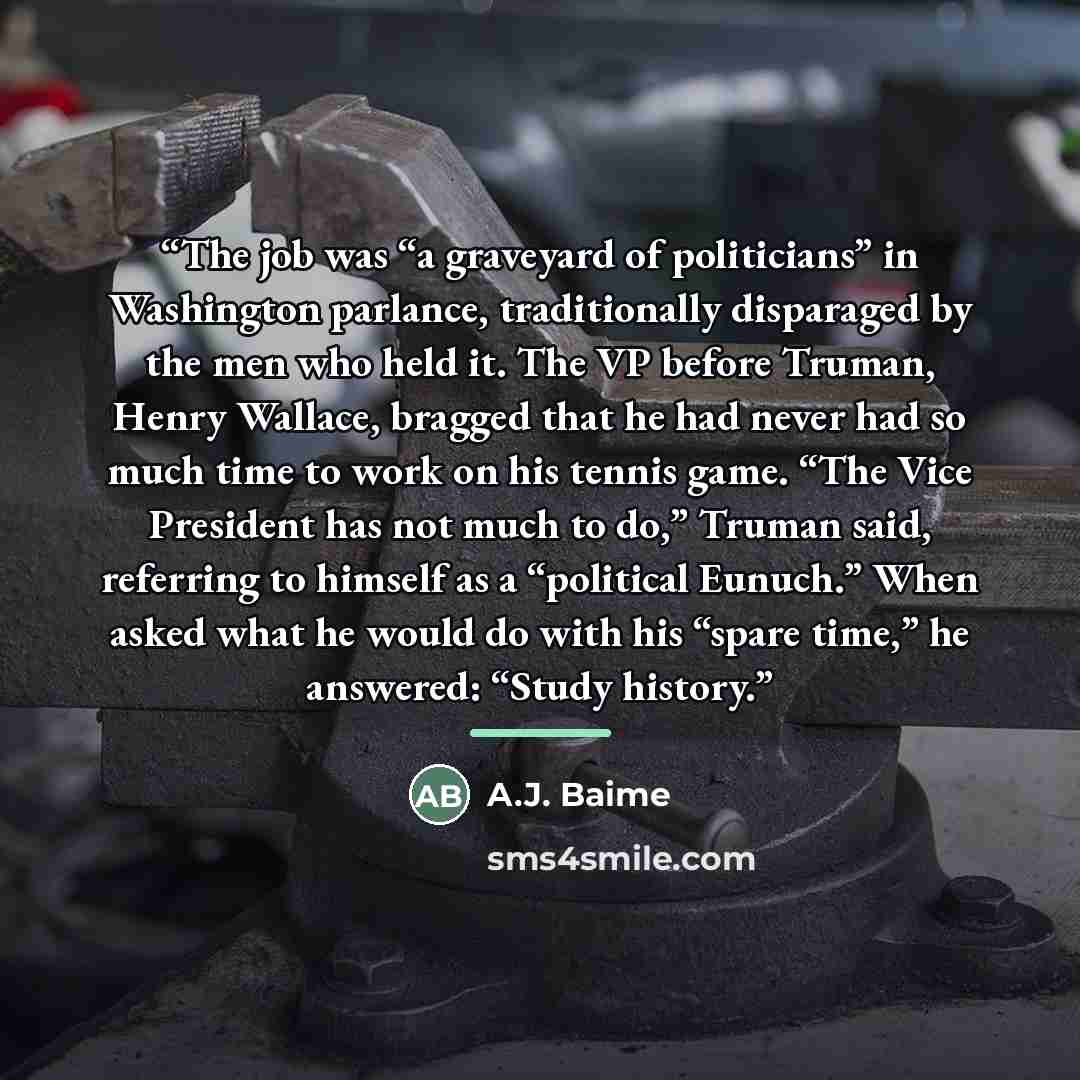 “The job was “a graveyard of politicians” in Washington parlance, traditionally disparaged by the men who held it. The VP before Truman, Henry Wallace, bragged that he had never had so much time to work on his tennis game. “The Vice President has not much to do,” Truman said, referring to himself…” quote by A.J. Baime