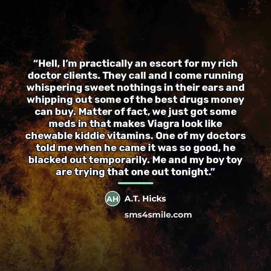 “Hell, I’m practically an escort for my rich doctor clients. They call and I come running whispering sweet nothings in their ears and whipping out some of the best drugs money can buy. Matter of fact, we just got some meds in that makes Viagra look like chewable kiddie vitamins. One of my doctors…” quote by A.T. Hicks