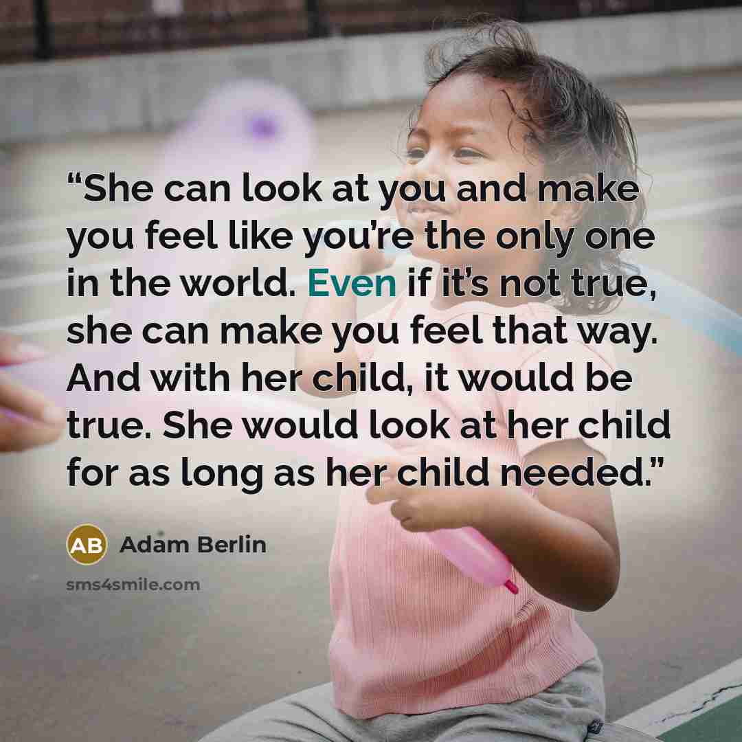 “She can look at you and make you feel like you’re the only one in the world. Even if it’s not true, she can make you feel that way. And with her child, it would be true. She would look at her child for as long as her child needed.” quote by Adam Berlin