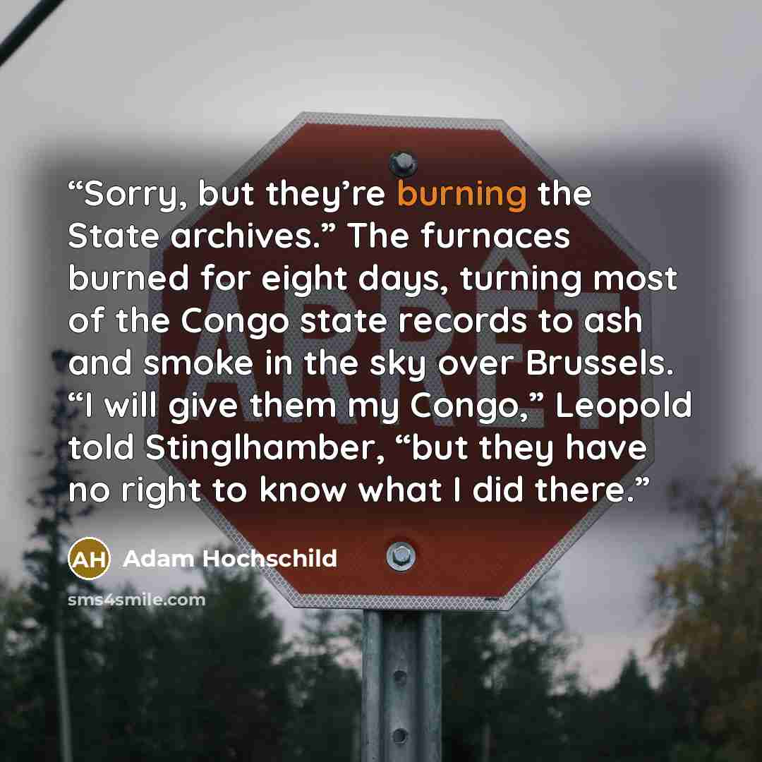 “Sorry, but they’re burning the State archives.” The furnaces burned for eight days, turning most of the Congo state records to ash and smoke in the sky over Brussels. “I will give them my Congo,” Leopold told Stinglhamber, “but they have no right to know what I did there.” quote by Adam Hochschild
