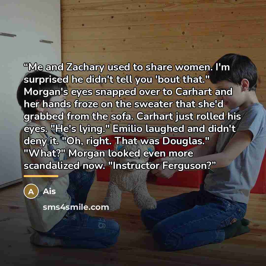 “Me and Zachary used to share women. I'm surprised he didn't tell you 'bout that." Morgan's eyes snapped over to Carhart and her hands froze on the sweater that she'd grabbed from the sofa. Carhart just rolled his eyes. "He's lying." Emilio laughed and didn't deny it. "Oh, right. That was Douglas."…” quote by Ais