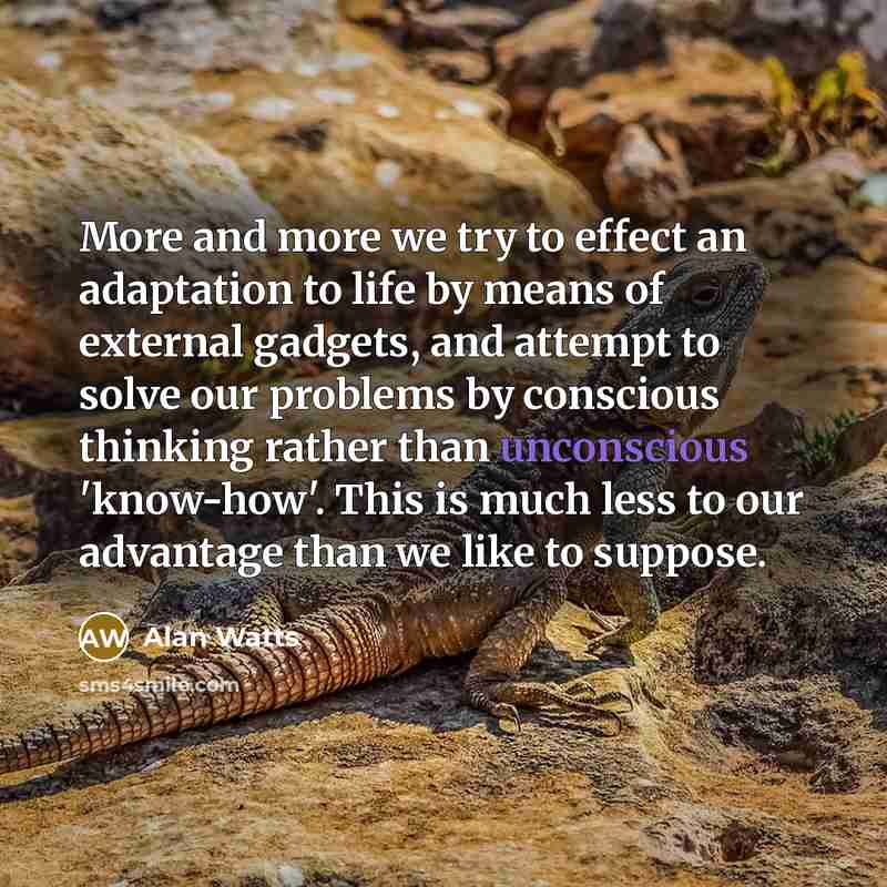 “More and more we try to effect an adaptation to life by means of external gadgets, and attempt to solve our problems by conscious thinking rather than unconscious 'know-how'. This is much less to our advantage than we like to suppose.” quote by Alan Watts
