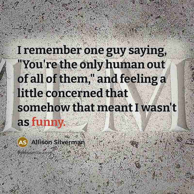 “I remember one guy saying, "You're the only human out of all of them," and feeling a little concerned that somehow that meant I wasn't as funny.” quote by Allison Silverman