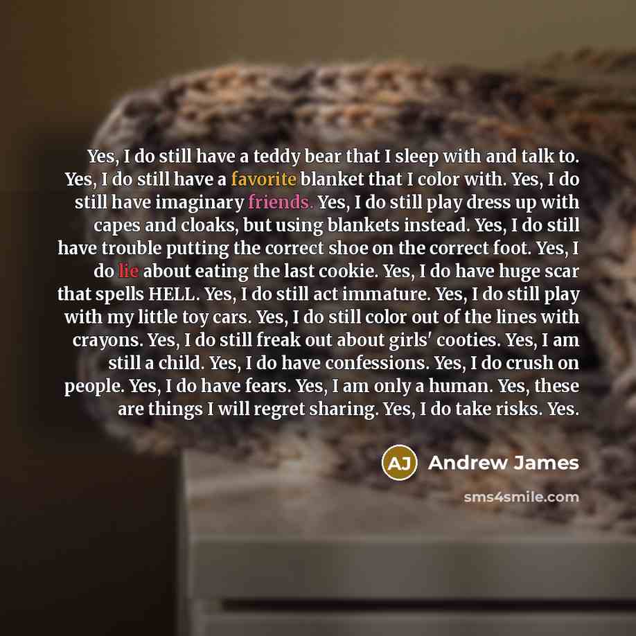“Yes, I do still have a teddy bear that I sleep with and talk to. Yes, I do still have a favorite blanket that I color with. Yes, I do still have imaginary friends. Yes, I do still play dress up with capes and cloaks, but using blankets instead. Yes, I do still have trouble putting the correct shoe…” quote by Andrew James