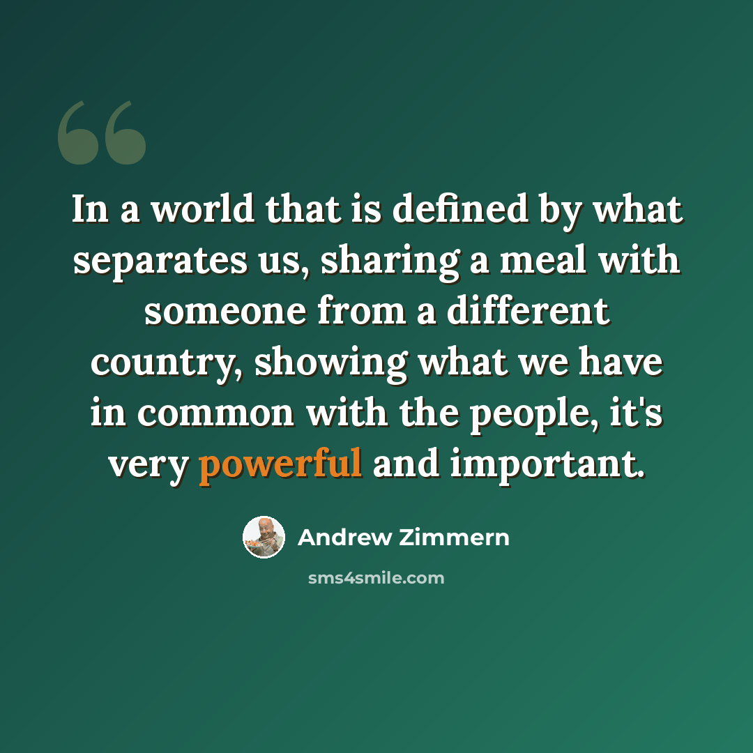 “In a world that is defined by what separates us, sharing a meal with someone from a different country, showing what we have in common with the people, it's very powerful and important.” quote by Andrew Zimmern