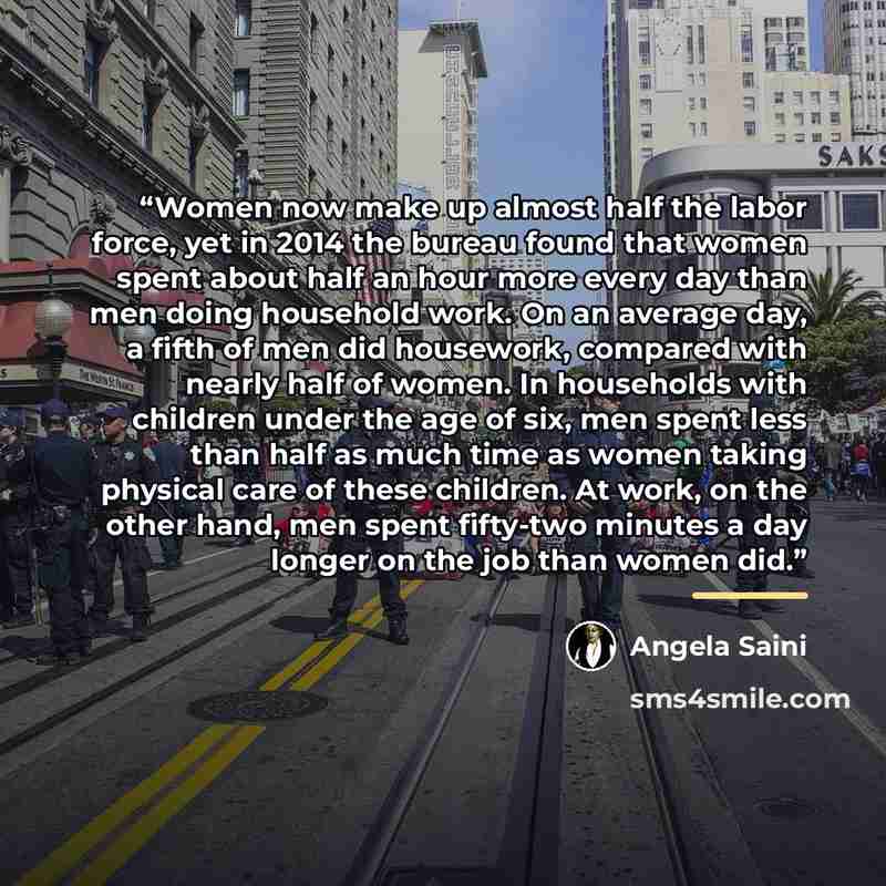 “Women now make up almost half the labor force, yet in 2014 the bureau found that women spent about half an hour more every day than men doing household work. On an average day, a fifth of men did housework, compared with nearly half of women. In households with children under the age of six, men…” quote by Angela Saini