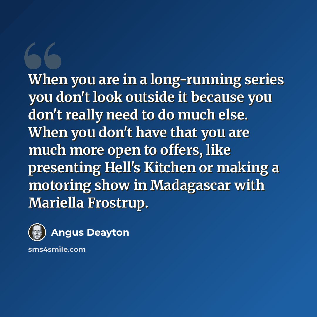 “When you are in a long-running series you don't look outside it because you don't really need to do much else. When you don't have that you are much more open to offers, like presenting Hell's Kitchen or making a motoring show in Madagascar with Mariella Frostrup.” quote by Angus Deayton