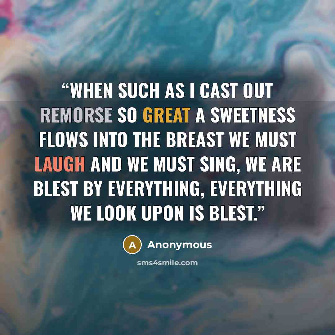 “When such as I cast out remorse So great a sweetness flows into the breast We must laugh and we must sing, We are blest by everything, Everything we look upon is blest.” quote by Anonymous