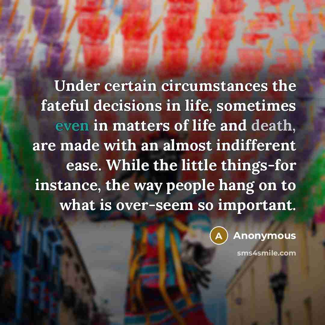 “Under certain circumstances the fateful decisions in life, sometimes even in matters of life and death, are made with an almost indifferent ease. While the little things-for instance, the way people hang on to what is over-seem so important.” quote by Anonymous
