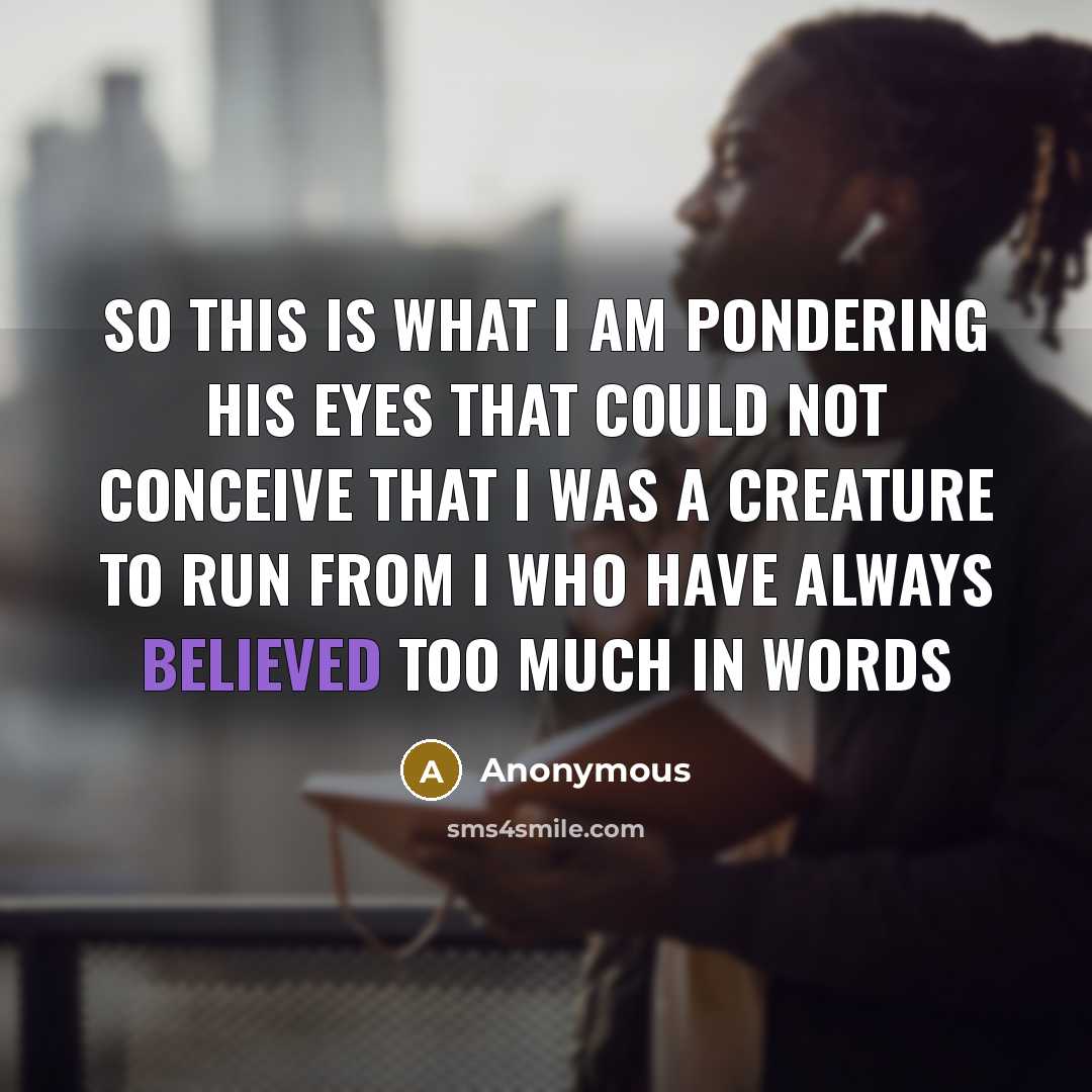 “So this is what I am Pondering his eyes that could not Conceive that I was a creature to run from I who have always believed too much in words” quote by Anonymous