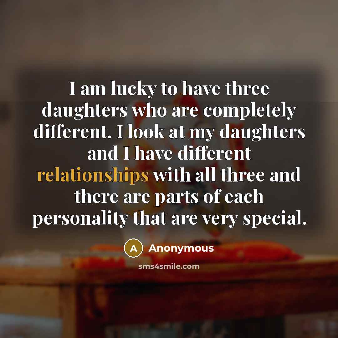 “I am lucky to have three daughters who are completely different. I look at my daughters and I have different relationships with all three and there are parts of each personality that are very special.” quote by Anonymous