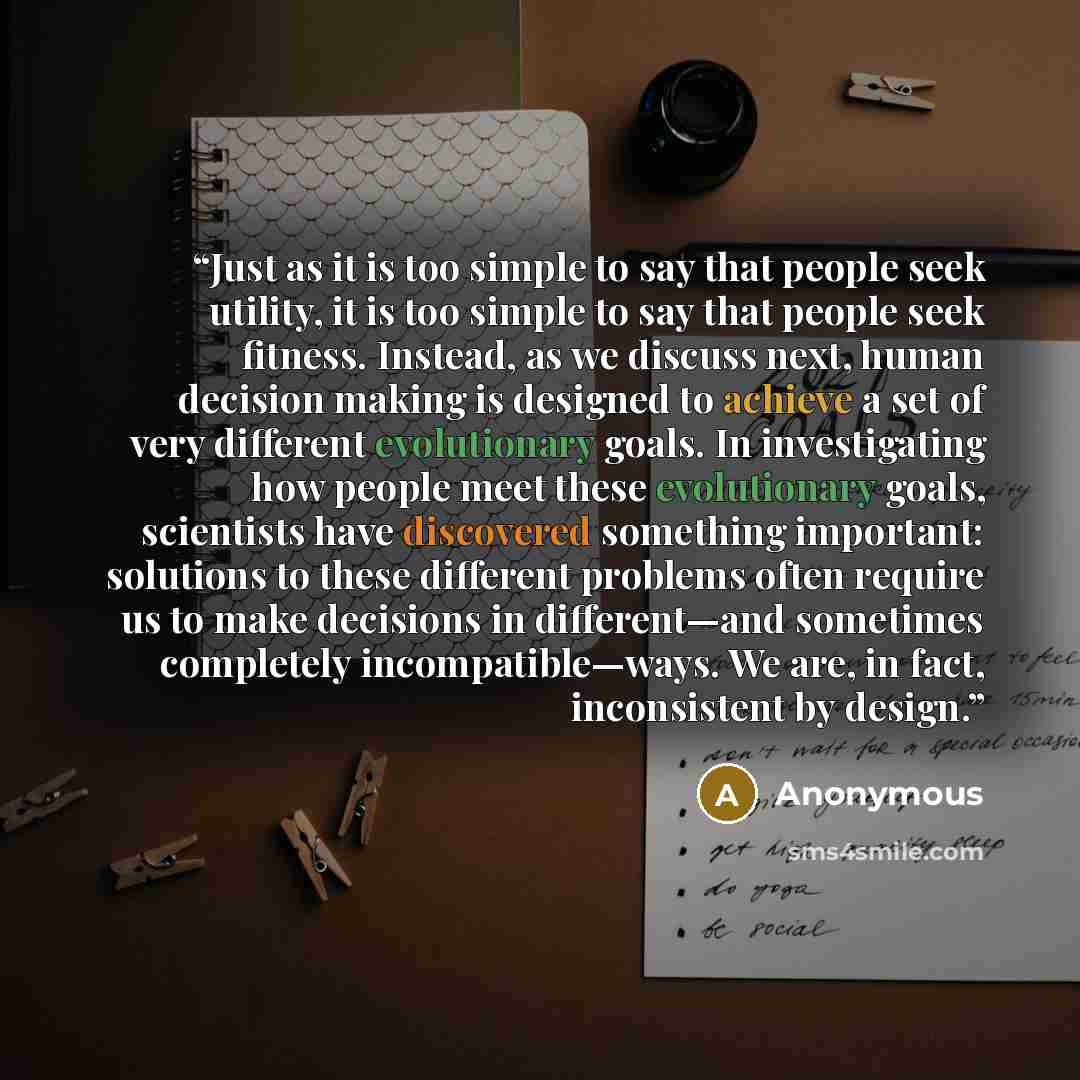 “Just as it is too simple to say that people seek utility, it is too simple to say that people seek fitness. Instead, as we discuss next, human decision making is designed to achieve a set of very different evolutionary goals. In investigating how people meet these evolutionary goals, scientists…” quote by Anonymous