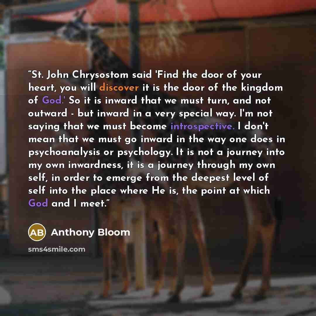 “St. John Chrysostom said 'Find the door of your heart, you will discover it is the door of the kingdom of God.' So it is inward that we must turn, and not outward - but inward in a very special way. I'm not saying that we must become introspective. I don't mean that we must go inward in the way…” quote by Anthony Bloom